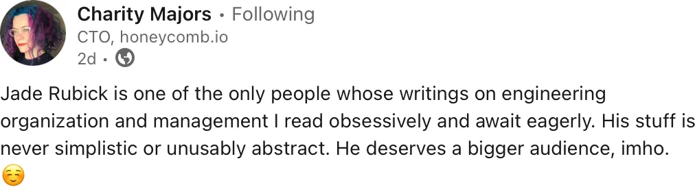 Charity Majors, CTO of honeycomb.io, on LinkedIn: “Jade Rubick is one of the only people whose writings on engineering organization and management I read obsessively and await eagerly. His stuff is never simplistic or unusably abstract. He deserves a bigger audience, imho.”